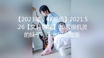 【2023年，4K画质】2021.5.26【文轩探花】00后很机灵的妹子，无水印收藏版