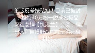 绝版反差婊私拍！目前已被封，推特40万粉一脱成名极品网红女神【饥渴兰】订阅，露出人前自摸野战啪啪玩得开身材好