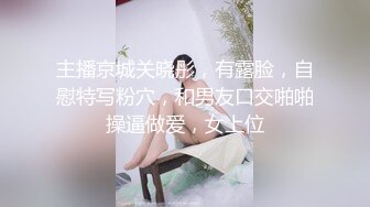 主播京城关晓彤，有露脸，自慰特写粉穴，和男友口交啪啪操逼做爱，女上位