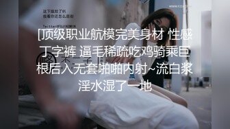 [顶级职业航模完美身材 性感丁字裤 逼毛稀疏吃鸡骑乘巨根后入无套啪啪内射~流白浆淫水湿了一地