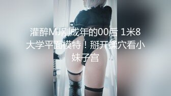 灌醉MJ刚成年的00后 1米8大学平面模特！掰开揉穴看小妹子宫