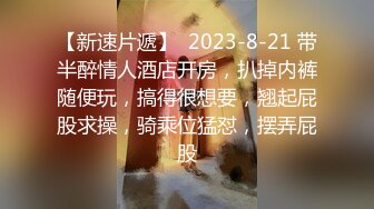 【新速片遞】  2023-8-21 带半醉情人酒店开房，扒掉内裤随便玩，搞得很想要，翘起屁股求操，骑乘位猛怼，摆弄屁股