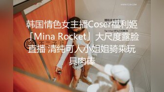 韩国情色女主播Coser福利姬「Mina Rocket」大尺度露脸直播 清纯可人小姐姐骑乘玩具肉棒