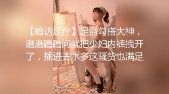 【暗访足疗】足浴勾搭大神，磨磨蹭蹭间就把少妇内裤拽开了，插进去水多这骚货也满足