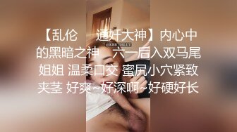 【乱伦❤️通奸大神】内心中的黑暗之神✿ 六一后入双马尾姐姐 温柔口交 蜜尻小穴紧致夹茎 好爽~好深啊~好硬好长