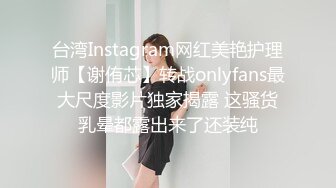 台湾Instagram网红美艳护理师【谢侑芯】转战onlyfans最大尺度影片独家揭露 这骚货乳晕都露出来了还装纯