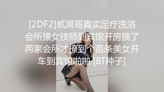 [2DF2]贰屌哥真实足疗洗浴会所撩女技师到宾馆开房换了两家会所才撩到个苗条美女开车到宾馆啪啪 [BT种子]