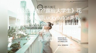 《极品反差??露脸大学生》花季19岁美眉Luckytutor美乳翘臀被变态金主花式啪啪肛塞变装手铐细细感受交合进出~满满撸点