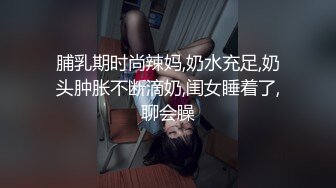 脯乳期时尚辣妈,奶水充足,奶头肿胀不断滴奶,闺女睡着了,聊会臊