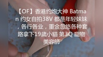 【OF】香港约炮大神 Batman 约女自拍38V 都是年轻妹妹，各行各业，重金忽悠各种套路拿下19歲小貓 第3Q 寵物美容師