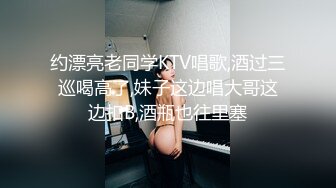 约漂亮老同学KTV唱歌,酒过三巡喝高了,妹子这边唱大哥这边扣B,酒瓶也往里塞