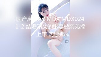 国产麻豆AV MDX MDX0241-2 结婚不久的嫩妻被亲弟搞上床 沈娜娜