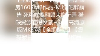 【全網推薦】【震撼發售】某房160RMB作品-MJ酒吧胖銷售 死豬呼嚕翻眼大胸玩弄 稀缺資源值得收藏～11V高清原版MK376【全網推薦】【震撼發售】某房160RMB作品-MJ酒吧胖銷售 死豬呼嚕翻眼大胸玩弄 稀缺資源值