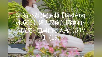 SP站~双马尾萝莉【BadAngels666】超大尺度肛插精油~阳光房~道具自慰大秀【83V】 (19)