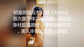 明星颜值反差女神『Aram』首次露下体顶级尤物，高挑的身材超高颜值，清纯淫靡并存，美乳丰臀超反差小姐姐]