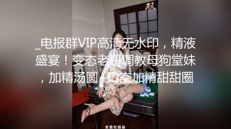 _电报群VIP高清无水印，精液盛宴！变态老哥调教母狗堂妹，加精汤圆+口交加精甜甜圈