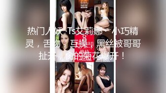 热门人妖 ·Ts艾莉娜 ·  小巧精灵，舌吻，互操，黑丝被哥哥扯开，肏的菊花爆开！