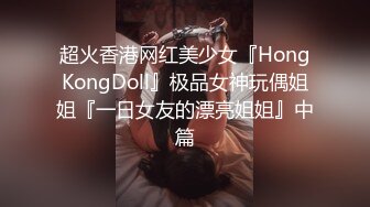 超火香港网红美少女『HongKongDoll』极品女神玩偶姐姐『一日女友的漂亮姐姐』中篇