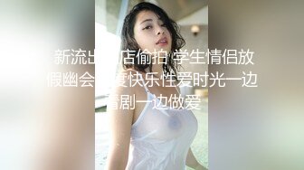  新流出酒店偷拍 学生情侣放假幽会共度快乐性爱时光一边看剧一边做爱