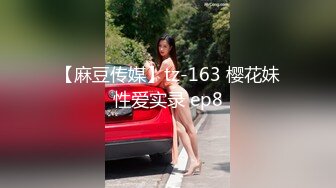 【麻豆传媒】tz-163 樱花妹性爱实录 ep8