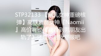 STP32133 【爆乳女神重磅核弹】高铁紫薇女神『Naomii』高价解锁《我看到男朋友出轨了》还是内射我舒服吧