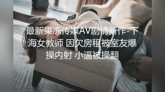 最新果冻传媒AV剧情新作-下海女教师 因欠房租被室友爆操内射 小逼被操翻