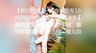 【新片速遞】  【应求发布1080P版自拍佳作】2021.4.9【蕾丝少女探花】罗衫乍褪，露尽酥胸雪白，腰儿拱，臀儿仰，灵根一凑