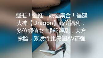 强推！强推！最强集合！福建大神【Dragon】高价福利，多位颜值女主群P淫乱，大方露脸，观赏性比岛国AV还强