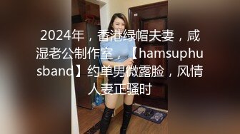 2024年，香港绿帽夫妻，咸湿老公制作室，【hamsuphusband】约单男微露脸，风情人妻正骚时