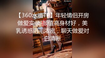 【360水滴TP】年轻情侣开房做爱实录-颜值高身材好，美乳诱惑阴毛浓密，聊天做爱对白清晰