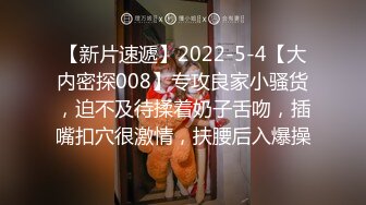 【新片速遞】2022-5-4【大内密探008】专攻良家小骚货，迫不及待揉着奶子舌吻，插嘴扣穴很激情，扶腰后入爆操