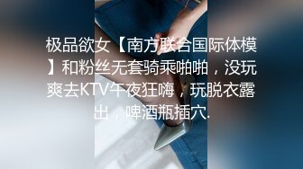 极品欲女【南方联合国际体模】和粉丝无套骑乘啪啪，没玩爽去KTV午夜狂嗨，玩脱衣露出，啤酒瓶插穴.