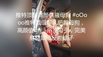 推特顶级高颜值骚母狗 #oOooo推特顶级巨乳肥臀母狗，高颜值sm，浴室勾引，完美身材眼镜反差婊子