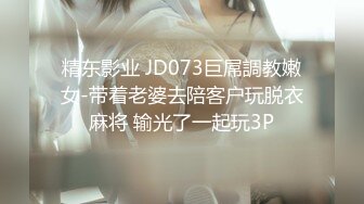 精东影业 JD073巨屌調教嫩女-带着老婆去陪客户玩脱衣麻将 输光了一起玩3P