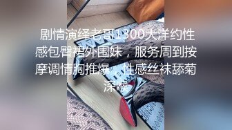  剧情演绎老哥1300大洋约性感包臀裙外围妹，服务周到按摩调情胸推爆，性感丝袜舔菊深喉