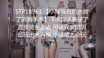 STP18961 【小辣椒有奶水做了阴唇手术】深喉口活裹硬了直接骑坐上去 用硬屌磨蹭阴部玩出水再操 小骚货太会玩了